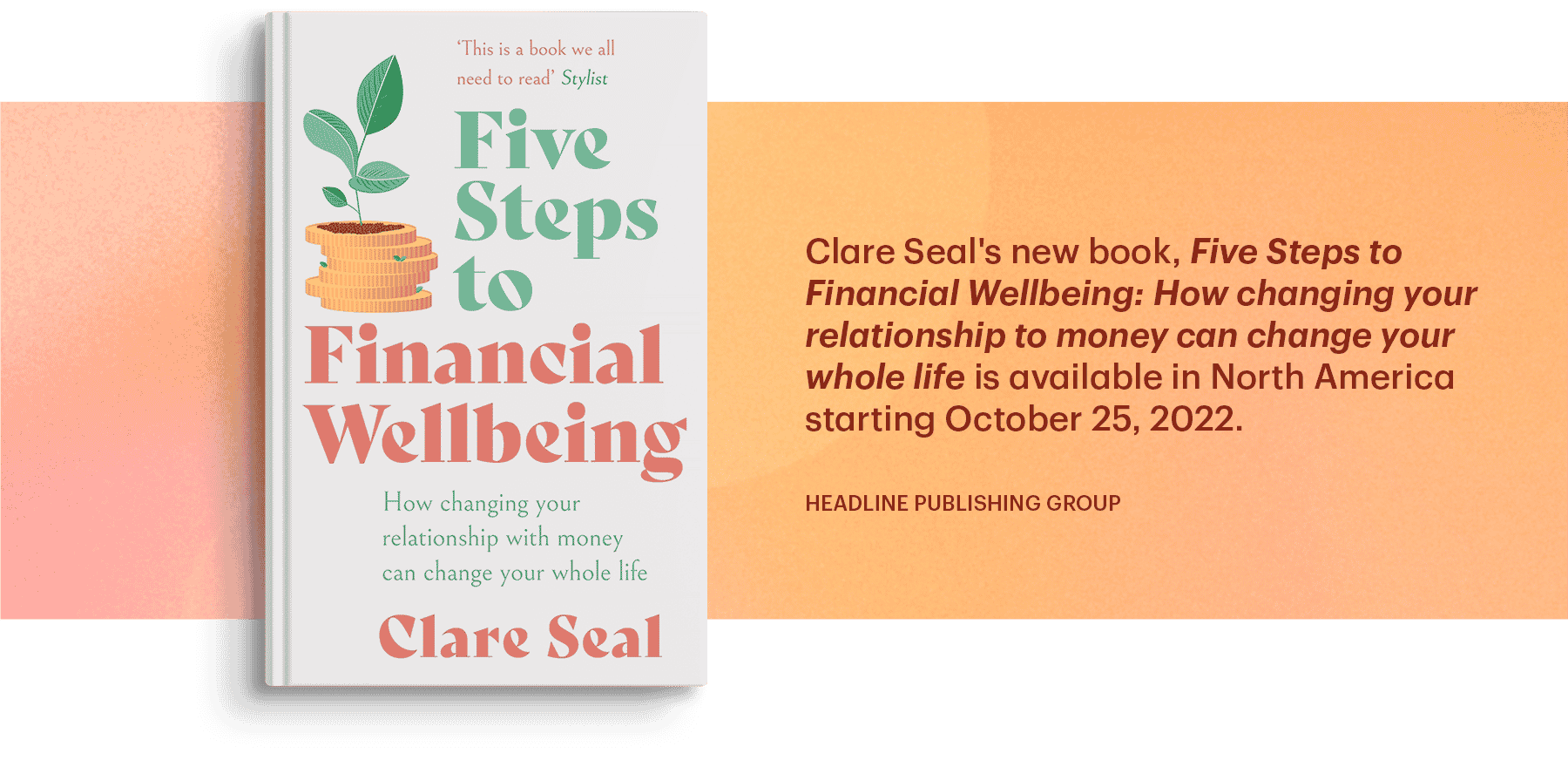 Clare Seal's new book, Five Steps to Financial Wellbeing: How changing your relationship to money can change your whole life is available in North America starting October 25, 2022 (headline publishing group)