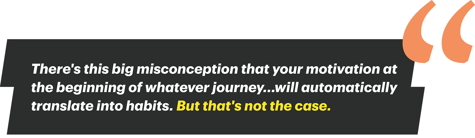 There's this big misconception that your motivation at the beginning of whatever journey…will automatically translate into habits. But that's not the case.